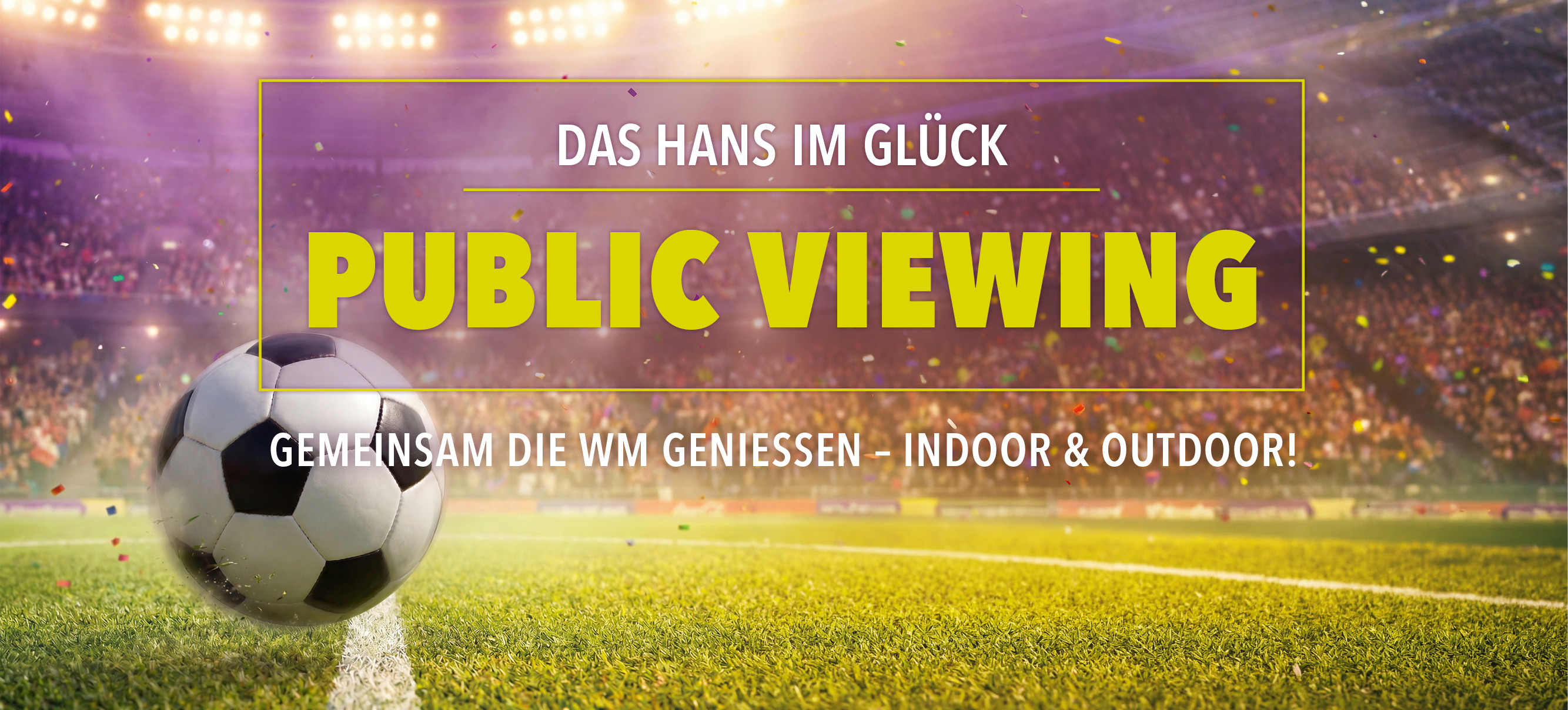 Werbebanner für Public Viewing bei HANS IM GLÜCK. Ein Fußball liegt auf dem Rasen eines voll besetzten Stadions unter Flutlicht, während Konfetti durch die Luft fliegt. Zentral platziert ist der Schriftzug „PUBLIC VIEWING“ sowie der Hinweis „Gemeinsam die WM genießen – Indoor & Outdoor!“, der zum gemeinsamen Verfolgen der Fußball-Weltmeisterschaft einlädt.